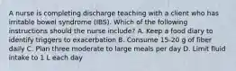 A nurse is completing discharge teaching with a client who has irritable bowel syndrome (IBS). Which of the following instructions should the nurse include? A. Keep a food diary to identify triggers to exacerbation B. Consume 15-20 g of fiber daily C. Plan three moderate to large meals per day D. Limit fluid intake to 1 L each day