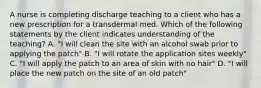 A nurse is completing discharge teaching to a client who has a new prescription for a transdermal med. Which of the following statements by the client indicates understanding of the teaching? A. "I will clean the site with an alcohol swab prior to applying the patch" B. "I will rotate the application sites weekly" C. "I will apply the patch to an area of skin with no hair" D. "I will place the new patch on the site of an old patch"