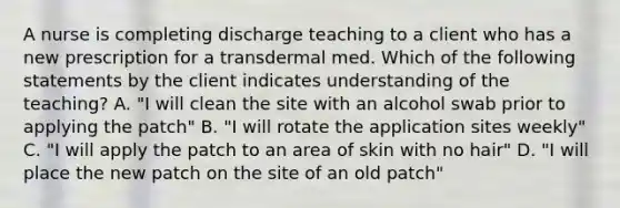 A nurse is completing discharge teaching to a client who has a new prescription for a transdermal med. Which of the following statements by the client indicates understanding of the teaching? A. "I will clean the site with an alcohol swab prior to applying the patch" B. "I will rotate the application sites weekly" C. "I will apply the patch to an area of skin with no hair" D. "I will place the new patch on the site of an old patch"