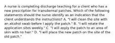 A nurse is completing discharge teaching for a client who has a new prescription for transdermal patches. Which of the following statements should the nurse identify as an indication that the client understands the instructions? A. "I will clean the site with an alcohol swab before I apply the patch." B. "I will rotate the application sites weekly." C. "I will apply the patch to an area of skin with no hair." D. "I will place the new patch on the site of the old patch."