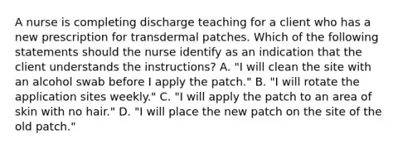 A nurse is completing discharge teaching for a client who has a new prescription for transdermal patches. Which of the following statements should the nurse identify as an indication that the client understands the instructions? A. "I will clean the site with an alcohol swab before I apply the patch." B. "I will rotate the application sites weekly." C. "I will apply the patch to an area of skin with no hair." D. "I will place the new patch on the site of the old patch."