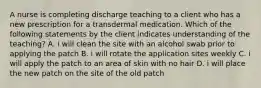 A nurse is completing discharge teaching to a client who has a new prescription for a transdermal medication. Which of the following statements by the client indicates understanding of the teaching? A. i will clean the site with an alcohol swab prior to applying the patch B. i will rotate the application sites weekly C. i will apply the patch to an area of skin with no hair D. i will place the new patch on the site of the old patch