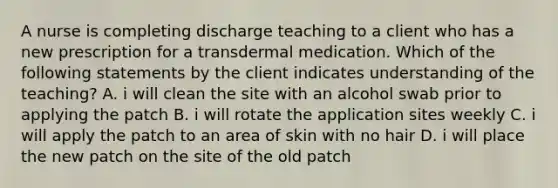 A nurse is completing discharge teaching to a client who has a new prescription for a transdermal medication. Which of the following statements by the client indicates understanding of the teaching? A. i will clean the site with an alcohol swab prior to applying the patch B. i will rotate the application sites weekly C. i will apply the patch to an area of skin with no hair D. i will place the new patch on the site of the old patch