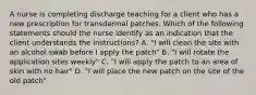 A nurse is completing discharge teaching for a client who has a new prescription for transdermal patches. Which of the following statements should the nurse identify as an indication that the client understands the instructions? A. "I will clean the site with an alcohol swab before I apply the patch" B. "I will rotate the application sites weekly" C. "I will apply the patch to an area of skin with no hair" D. "I will place the new patch on the site of the old patch"