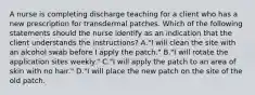 A nurse is completing discharge teaching for a client who has a new prescription for transdermal patches. Which of the following statements should the nurse identify as an indication that the client understands the instructions? A."I will clean the site with an alcohol swab before I apply the patch." B."I will rotate the application sites weekly." C."I will apply the patch to an area of skin with no hair." D."I will place the new patch on the site of the old patch.