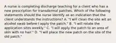 A nurse is completing discharge teaching for a client who has a new prescription for transdermal patches. Which of the following statements should the nurse identify as an indication that the client understands the instructions? A. "I will clean the site wit an alcohol swab before I apply the patch." B. "I will rotate the application sites weekly." C. "I will apply the patch to an area of skin with no hair." D. "I will place the new patch on the site of the old patch."