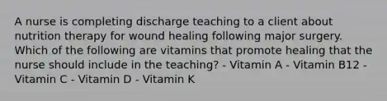 A nurse is completing discharge teaching to a client about nutrition therapy for wound healing following major surgery. Which of the following are vitamins that promote healing that the nurse should include in the teaching? - Vitamin A - Vitamin B12 - Vitamin C - Vitamin D - Vitamin K