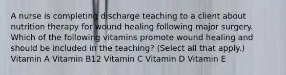 ​A nurse is completing discharge teaching to a client about nutrition therapy for wound healing following major surgery. Which of the following vitamins promote wound healing and should be included in the teaching? (Select all that apply.) ​Vitamin A ​Vitamin B12 ​Vitamin C ​Vitamin D ​Vitamin E