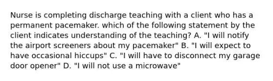 Nurse is completing discharge teaching with a client who has a permanent pacemaker. which of the following statement by the client indicates understanding of the teaching? A. "I will notify the airport screeners about my pacemaker" B. "I will expect to have occasional hiccups" C. "I will have to disconnect my garage door opener" D. "I will not use a microwave"