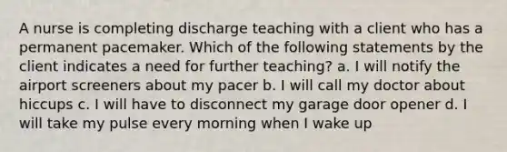 A nurse is completing discharge teaching with a client who has a permanent pacemaker. Which of the following statements by the client indicates a need for further teaching? a. I will notify the airport screeners about my pacer b. I will call my doctor about hiccups c. I will have to disconnect my garage door opener d. I will take my pulse every morning when I wake up