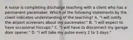 A nurse is completing discharge teaching with a client who has a permanent pacemaker. Which of the following statements by the client indicates understanding of the teaching? A. "I will notify the airport screeners about my pacemaker." B. "I will expect to have occasional hiccups." C. "I will have to disconnect my garage door opener." D. "I will take my pulse every 2 to 3 days."