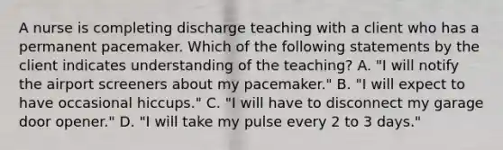 A nurse is completing discharge teaching with a client who has a permanent pacemaker. Which of the following statements by the client indicates understanding of the teaching? A. "I will notify the airport screeners about my pacemaker." B. "I will expect to have occasional hiccups." C. "I will have to disconnect my garage door opener." D. "I will take my pulse every 2 to 3 days."