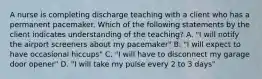 A nurse is completing discharge teaching with a client who has a permanent pacemaker. Which of the following statements by the client indicates understanding of the teaching? A. "I will notify the airport screeners about my pacemaker" B. "I will expect to have occasional hiccups" C. "I will have to disconnect my garage door opener" D. "I will take my pulse every 2 to 3 days"