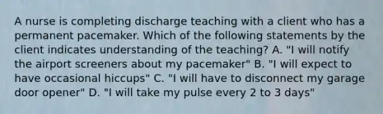 A nurse is completing discharge teaching with a client who has a permanent pacemaker. Which of the following statements by the client indicates understanding of the teaching? A. "I will notify the airport screeners about my pacemaker" B. "I will expect to have occasional hiccups" C. "I will have to disconnect my garage door opener" D. "I will take my pulse every 2 to 3 days"