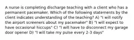 A nurse is completing discharge teaching with a client who has a permanent pacemaker. Which of the following statements by the client indicates understanding of the teaching? A) "I will notify the airport screeners about my pacemaker" B) "I will expect to have occasional hiccups" C) "I will have to disconnect my garage door opener D) "I will take my pulse every 2-3 days"