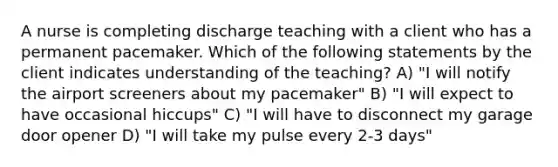 A nurse is completing discharge teaching with a client who has a permanent pacemaker. Which of the following statements by the client indicates understanding of the teaching? A) "I will notify the airport screeners about my pacemaker" B) "I will expect to have occasional hiccups" C) "I will have to disconnect my garage door opener D) "I will take my pulse every 2-3 days"