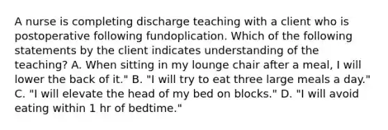 A nurse is completing discharge teaching with a client who is postoperative following fundoplication. Which of the following statements by the client indicates understanding of the teaching? A. When sitting in my lounge chair after a meal, I will lower the back of it." B. "I will try to eat three large meals a day." C. "I will elevate the head of my bed on blocks." D. "I will avoid eating within 1 hr of bedtime."