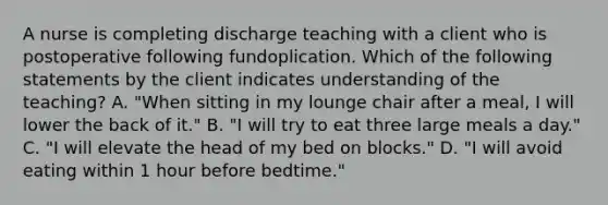 A nurse is completing discharge teaching with a client who is postoperative following fundoplication. Which of the following statements by the client indicates understanding of the teaching? A. "When sitting in my lounge chair after a meal, I will lower the back of it." B. "I will try to eat three large meals a day." C. "I will elevate the head of my bed on blocks." D. "I will avoid eating within 1 hour before bedtime."