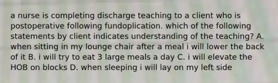 a nurse is completing discharge teaching to a client who is postoperative following fundoplication. which of the following statements by client indicates understanding of the teaching? A. when sitting in my lounge chair after a meal i will lower the back of it B. i will try to eat 3 large meals a day C. i will elevate the HOB on blocks D. when sleeping i will lay on my left side
