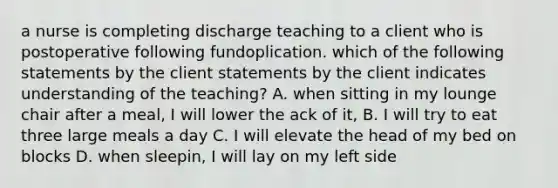 a nurse is completing discharge teaching to a client who is postoperative following fundoplication. which of the following statements by the client statements by the client indicates understanding of the teaching? A. when sitting in my lounge chair after a meal, I will lower the ack of it, B. I will try to eat three large meals a day C. I will elevate the head of my bed on blocks D. when sleepin, I will lay on my left side