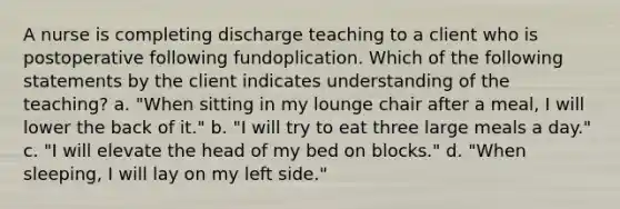 A nurse is completing discharge teaching to a client who is postoperative following fundoplication. Which of the following statements by the client indicates understanding of the teaching? a. "When sitting in my lounge chair after a meal, I will lower the back of it." b. "I will try to eat three large meals a day." c. "I will elevate the head of my bed on blocks." d. "When sleeping, I will lay on my left side."