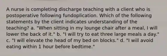 A nurse is completing discharge teaching with a client who is postoperative following fundoplication. Which of the following statements by the client indicates understanding of the teaching? a. "When sitting in my lounge chair after a meal, I will lower the back of it." b. "I will try to eat three large meals a day." c. "I will elevate the head of my bed on blocks." d. "I will avoid eating within 1 hour before bedtime."