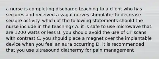 a nurse is completing discharge teaching to a client who has seizures and received a vagal nerves stimulator to decrease seizure activity. which of the following statements should the nurse include in the teaching? A. it is safe to use microwave that are 1200 watts or less B. you should avoid the use of CT scans with contrast C. you should place a magnet over the implantable device when you feel an aura occurring D. it is recommended that you use ultrasound diathermy for pain management