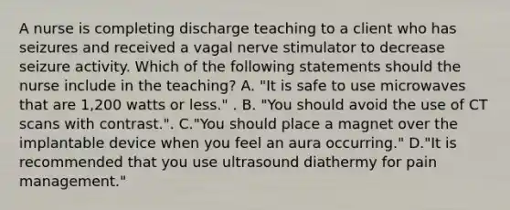 A nurse is completing discharge teaching to a client who has seizures and received a vagal nerve stimulator to decrease seizure activity. Which of the following statements should the nurse include in the teaching? A. "It is safe to use microwaves that are 1,200 watts or less." . B. "You should avoid the use of CT scans with contrast.". C."You should place a magnet over the implantable device when you feel an aura occurring." D."It is recommended that you use ultrasound diathermy for pain management."