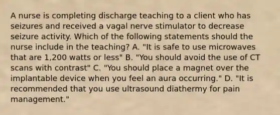 A nurse is completing discharge teaching to a client who has seizures and received a vagal nerve stimulator to decrease seizure activity. Which of the following statements should the nurse include in the teaching? A. "It is safe to use microwaves that are 1,200 watts or less" B. "You should avoid the use of CT scans with contrast" C. "You should place a magnet over the implantable device when you feel an aura occurring." D. "It is recommended that you use ultrasound diathermy for pain management."