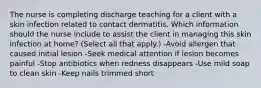 The nurse is completing discharge teaching for a client with a skin infection related to contact dermatitis. Which information should the nurse include to assist the client in managing this skin infection at​ home? (Select all that​ apply.) -Avoid allergen that caused initial lesion -Seek medical attention if lesion becomes painful -Stop antibiotics when redness disappears -Use mild soap to clean skin -Keep nails trimmed short