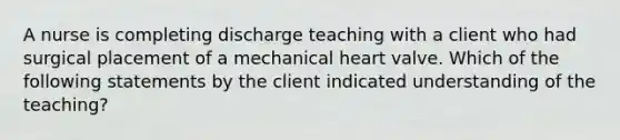 A nurse is completing discharge teaching with a client who had surgical placement of a mechanical heart valve. Which of the following statements by the client indicated understanding of the teaching?