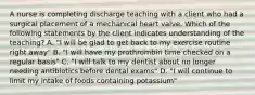 A nurse is completing discharge teaching with a client who had a surgical placement of a mechanical heart valve. Which of the following statements by the client indicates understanding of the teaching? A. "I will be glad to get back to my exercise routine right away" B. "I will have my prothrombin time checked on a regular basis" C. "I will talk to my dentist about no longer needing antibiotics before dental exams" D. "I will continue to limit my intake of foods containing potassium"