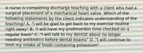 A nurse is completing discharge teaching with a client who had a surgical placement of a mechanical heart valve. Which of the following statements by the client indicates understanding of the teaching? A. "I will be glad to get back to my exercise routine right away" B. "I will have my prothrombin time checked on a regular basis" C. "I will talk to my dentist about no longer needing antibiotics before dental exams" D. "I will continue to limit my intake of foods containing potassium"