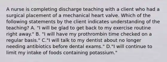 A nurse is completing discharge teaching with a client who had a surgical placement of a mechanical heart valve. Which of the following statements by the client indicates understanding of the teaching? A. "I will be glad to get back to my exercise routine right away." B. "I will have my prothrombin time checked on a regular basis." C."I will talk to my dentist about no longer needing antibiotics before dental exams." D."I will continue to limit my intake of foods containing potassium."