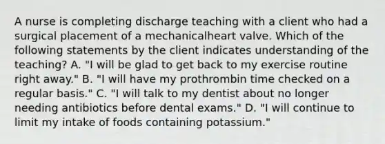 A nurse is completing discharge teaching with a client who had a surgical placement of a mechanicalheart valve. Which of the following statements by the client indicates understanding of the teaching? A. "I will be glad to get back to my exercise routine right away." B. "I will have my prothrombin time checked on a regular basis." C. "I will talk to my dentist about no longer needing antibiotics before dental exams." D. "I will continue to limit my intake of foods containing potassium."