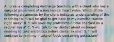 A nurse is completing discharge teaching with a client who has a surgical placement of a mechanical heart valve. Which of the following statements by the client indicates understanding of the teaching? A. "I will be glad to get back to my exercise routine right away" B. "I will have my prothrombin time checked on a regular basis" C. "I will talk to my dentist about no longer needing to take antibiotics before dental exams" D. "I will continue to limit my intake of foods containing potassium"