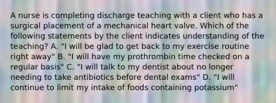 A nurse is completing discharge teaching with a client who has a surgical placement of a mechanical heart valve. Which of the following statements by the client indicates understanding of the teaching? A. "I will be glad to get back to my exercise routine right away" B. "I will have my prothrombin time checked on a regular basis" C. "I will talk to my dentist about no longer needing to take antibiotics before dental exams" D. "I will continue to limit my intake of foods containing potassium"