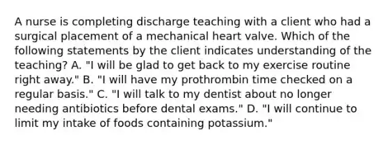 A nurse is completing discharge teaching with a client who had a surgical placement of a mechanical heart valve. Which of the following statements by the client indicates understanding of the teaching? A. "I will be glad to get back to my exercise routine right away." B. "I will have my prothrombin time checked on a regular basis." C. "I will talk to my dentist about no longer needing antibiotics before dental exams." D. "I will continue to limit my intake of foods containing potassium."