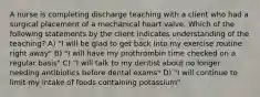 A nurse is completing discharge teaching with a client who had a surgical placement of a mechanical heart valve. Which of the following statements by the client indicates understanding of the teaching? A) "I will be glad to get back into my exercise routine right away" B) "I will have my prothrombin time checked on a regular basis" C) "I will talk to my dentist about no longer needing antibiotics before dental exams" D) "I will continue to limit my intake of foods containing potassium"