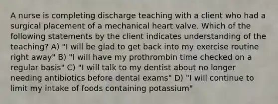 A nurse is completing discharge teaching with a client who had a surgical placement of a mechanical heart valve. Which of the following statements by the client indicates understanding of the teaching? A) "I will be glad to get back into my exercise routine right away" B) "I will have my prothrombin time checked on a regular basis" C) "I will talk to my dentist about no longer needing antibiotics before dental exams" D) "I will continue to limit my intake of foods containing potassium"