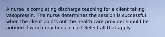 A nurse is completing discharge teaching for a client taking vasopressin. The nurse determines the session is successful when the client points out the health care provider should be notified if which reactions occur? Select all that apply.