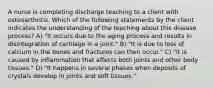 A nurse is completing discharge teaching to a client with osteoarthritis. Which of the following statements by the client indicates the understanding of the teaching about this disease process? A) "It occurs due to the aging process and results in disintegration of cartilage in a joint." B) "It is due to loss of calcium in the bones and fractures can then occur." C) "It is caused by inflammation that affects both joints and other body tissues." D) "It happens in several phases when deposits of crystals develop in joints and soft tissues."