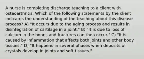 A nurse is completing discharge teaching to a client with osteoarthritis. Which of the following statements by the client indicates the understanding of the teaching about this disease process? A) "It occurs due to the aging process and results in disintegration of cartilage in a joint." B) "It is due to loss of calcium in the bones and fractures can then occur." C) "It is caused by inflammation that affects both joints and other body tissues." D) "It happens in several phases when deposits of crystals develop in joints and soft tissues."