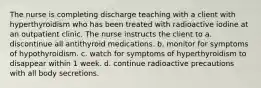 The nurse is completing discharge teaching with a client with hyperthyroidism who has been treated with radioactive iodine at an outpatient clinic. The nurse instructs the client to a. discontinue all antithyroid medications. b. monitor for symptoms of hypothyroidism. c. watch for symptoms of hyperthyroidism to disappear within 1 week. d. continue radioactive precautions with all body secretions.