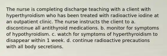 The nurse is completing discharge teaching with a client with hyperthyroidism who has been treated with radioactive iodine at an outpatient clinic. The nurse instructs the client to a. discontinue all antithyroid medications. b. monitor for symptoms of hypothyroidism. c. watch for symptoms of hyperthyroidism to disappear within 1 week. d. continue radioactive precautions with all body secretions.