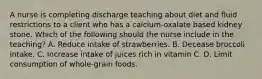 A nurse is completing discharge teaching about diet and fluid restrictions to a client who has a calcium‑oxalate based kidney stone. Which of the following should the nurse include in the teaching? A. Reduce intake of strawberries. B. Decease broccoli intake. C. Increase intake of juices rich in vitamin C. D. Limit consumption of whole-grain foods.