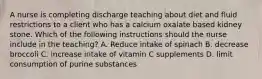 A nurse is completing discharge teaching about diet and fluid restrictions to a client who has a calcium oxalate based kidney stone. Which of the following instructions should the nurse include in the teaching? A. Reduce intake of spinach B. decrease broccoli C. increase intake of vitamin C supplements D. limit consumption of purine substances