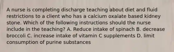 A nurse is completing discharge teaching about diet and fluid restrictions to a client who has a calcium oxalate based kidney stone. Which of the following instructions should the nurse include in the teaching? A. Reduce intake of spinach B. decrease broccoli C. increase intake of vitamin C supplements D. limit consumption of purine substances