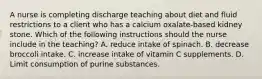 A nurse is completing discharge teaching about diet and fluid restrictions to a client who has a calcium oxalate‐based kidney stone. Which of the following instructions should the nurse include in the teaching? A. reduce intake of spinach. B. decrease broccoli intake. C. increase intake of vitamin C supplements. D. Limit consumption of purine substances.