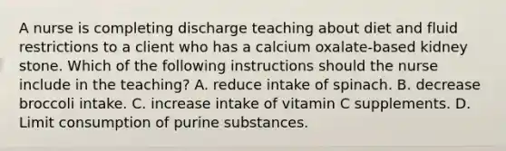 A nurse is completing discharge teaching about diet and fluid restrictions to a client who has a calcium oxalate‐based kidney stone. Which of the following instructions should the nurse include in the teaching? A. reduce intake of spinach. B. decrease broccoli intake. C. increase intake of vitamin C supplements. D. Limit consumption of purine substances.